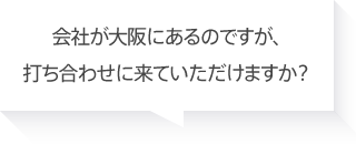 会社が大阪にあるのですが、打ち合わせに来ていただけますか？